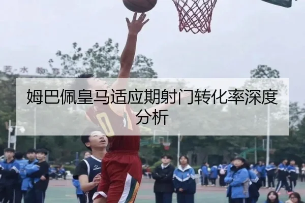 姆巴佩皇马适应期射门转化率深度分析