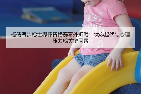 杨倩气步枪世界杯资格赛意外折戟：状态起伏与心理压力成关键因素