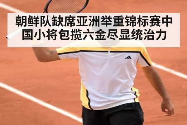 朝鲜队缺席亚洲举重锦标赛中国小将包揽六金尽显统治力